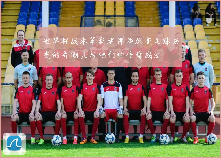 世界杯战术革新者那些改变足球历史的弄潮儿与他们的传奇战法