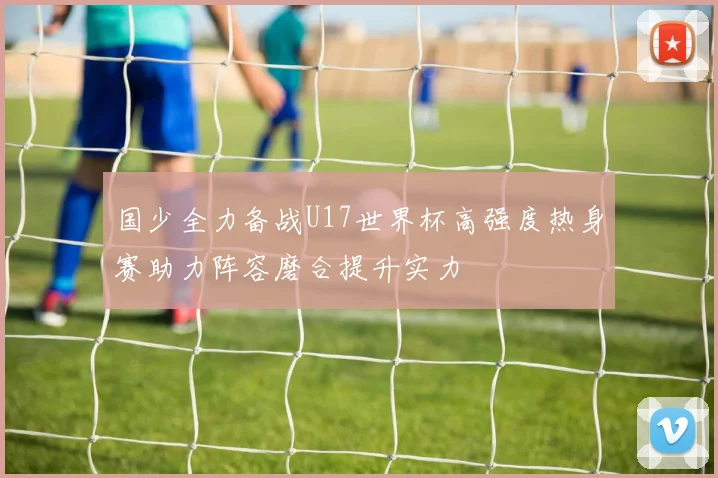 国少全力备战U17世界杯高强度热身赛助力阵容磨合提升实力