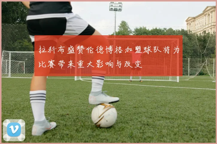 拉科布盛赞伦德博格加盟球队将为比赛带来重大影响与改变