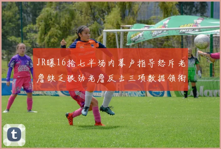 JR曝16抢七半场内幕卢指导怒斥老詹缺乏狠劲老詹反击三项数据领衔全场