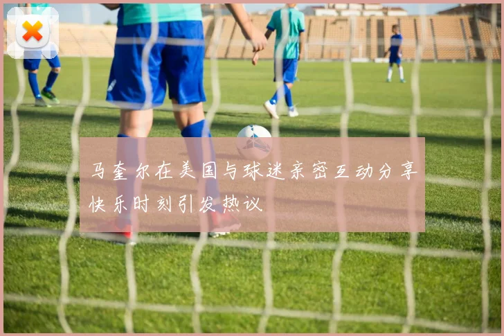 马奎尔在美国与球迷亲密互动分享快乐时刻引发热议