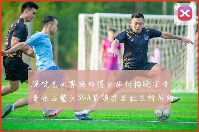 现役总决赛场均得分排行揭晓字母哥独占鳌头SGA紧随其后杜兰特与约基奇争夺第三