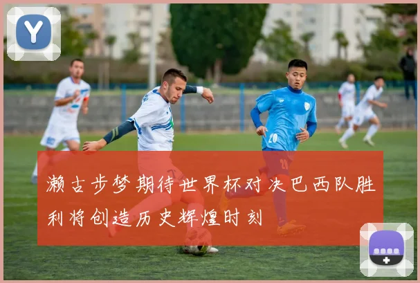 濑古步梦期待世界杯对决巴西队胜利将创造历史辉煌时刻