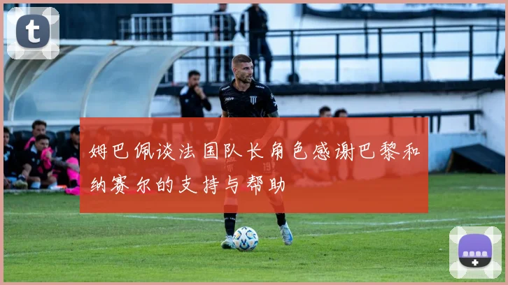 姆巴佩谈法国队长角色感谢巴黎和纳赛尔的支持与帮助