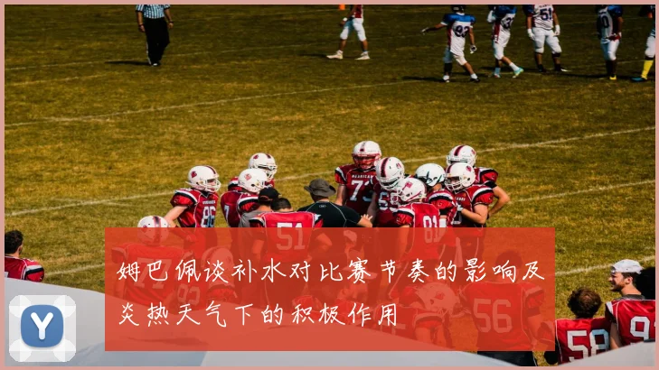 姆巴佩谈补水对比赛节奏的影响及炎热天气下的积极作用